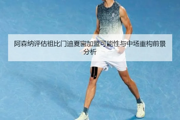 阿森纳评估祖比门迪夏窗加盟可能性与中场重构前景分析