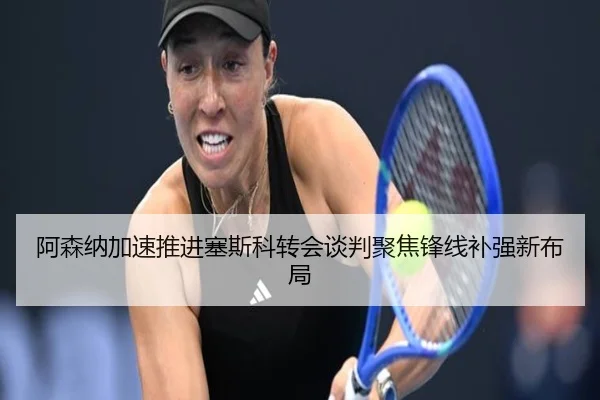 阿森纳加速推进塞斯科转会谈判聚焦锋线补强新布局