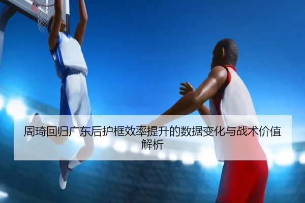 周琦回归广东后护框效率提升的数据变化与战术价值解析