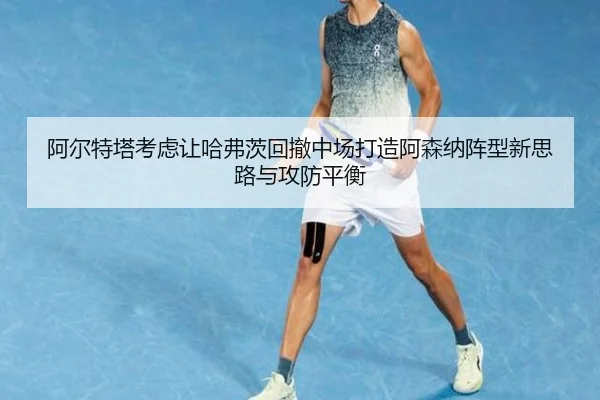 阿尔特塔考虑让哈弗茨回撤中场打造阿森纳阵型新思路与攻防平衡