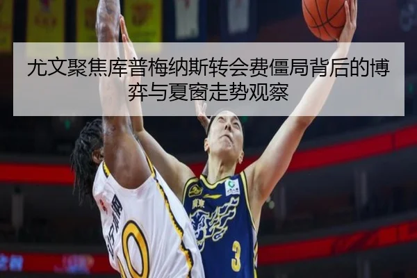 尤文聚焦库普梅纳斯转会费僵局背后的博弈与夏窗走势观察