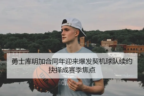 勇士库明加合同年迎来爆发契机球队续约抉择成赛季焦点