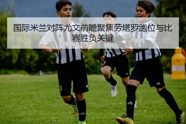 国际米兰对阵尤文前瞻聚焦劳塔罗跑位与比赛胜负关键